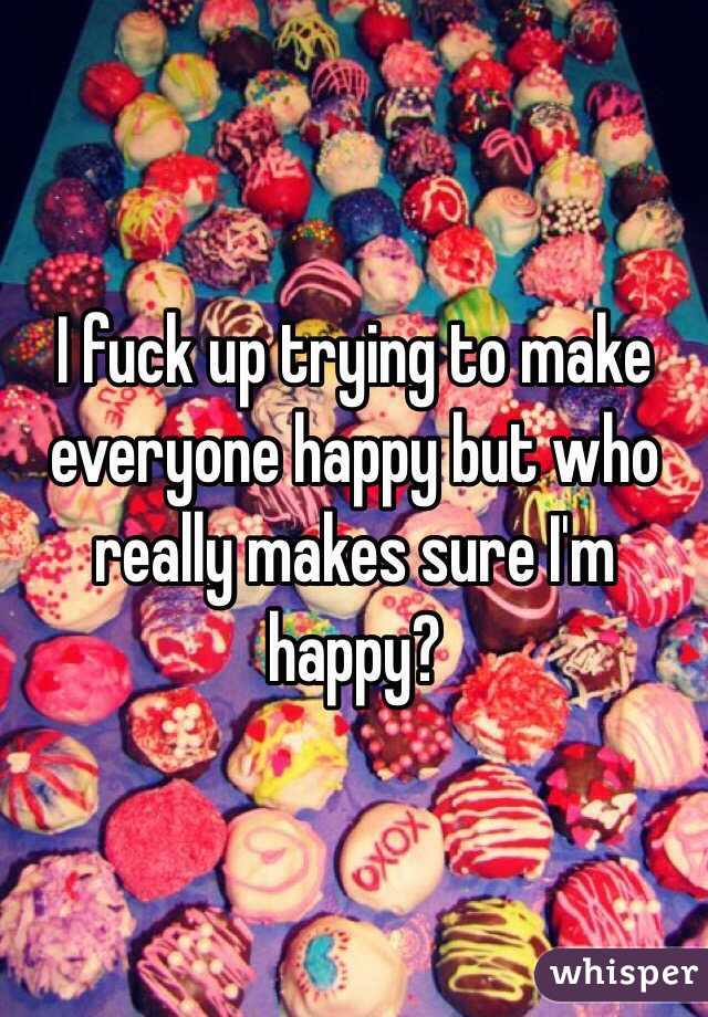 I fuck up trying to make everyone happy but who really makes sure I'm happy?