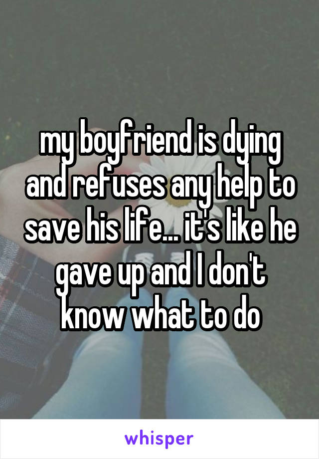 my boyfriend is dying and refuses any help to save his life... it's like he gave up and I don't know what to do