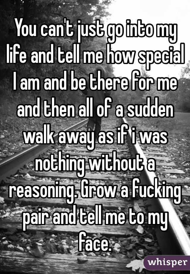 You can't just go into my life and tell me how special I am and be there for me and then all of a sudden walk away as if i was nothing without a reasoning. Grow a fucking pair and tell me to my face. 