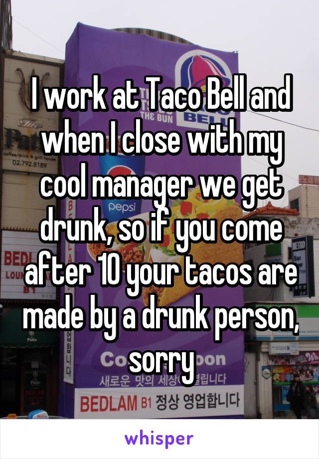 I work at Taco Bell and when I close with my cool manager we get drunk, so if you come after 10 your tacos are made by a drunk person, sorry