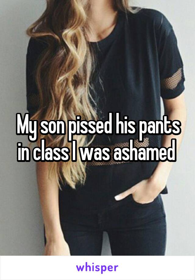 My son pissed his pants in class I was ashamed 