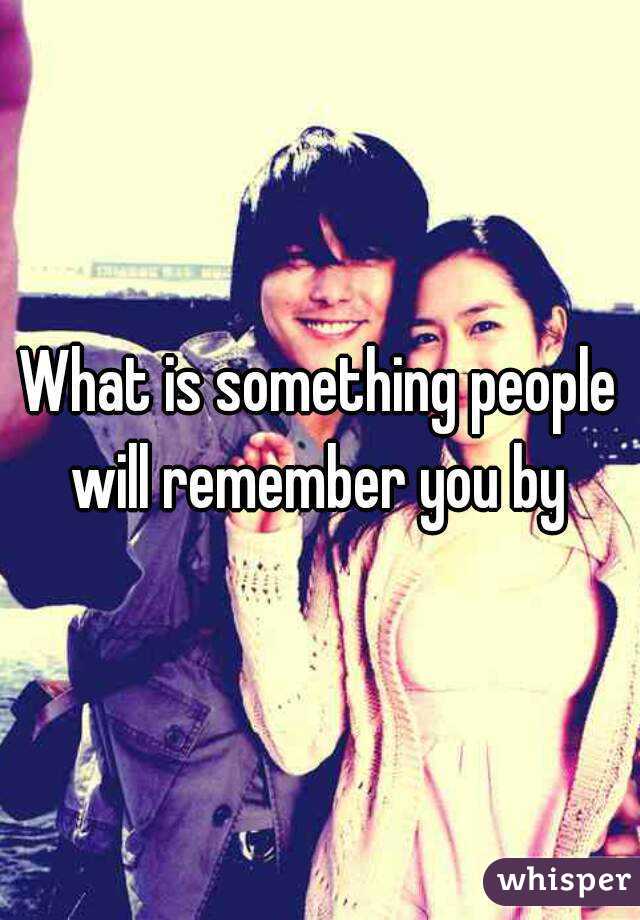 What is something people will remember you by 