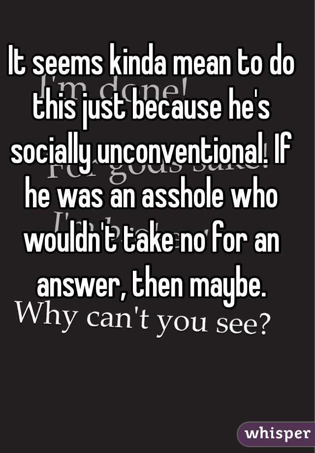 It seems kinda mean to do this just because he's socially unconventional. If he was an asshole who wouldn't take no for an answer, then maybe. 