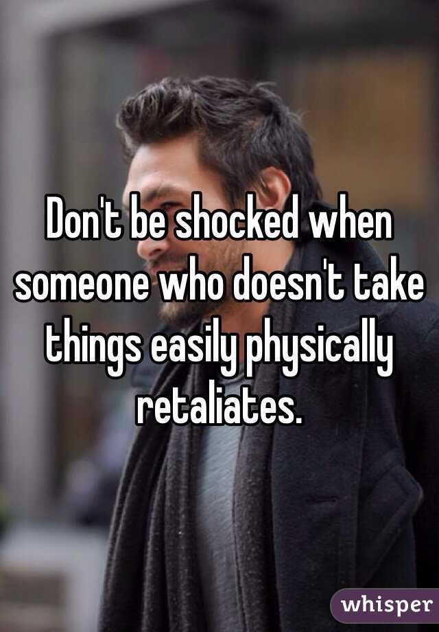 Don't be shocked when someone who doesn't take things easily physically retaliates. 