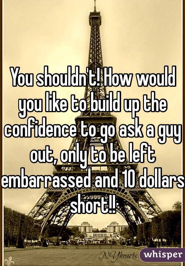 You shouldn't! How would you like to build up the confidence to go ask a guy out, only to be left embarrassed and 10 dollars short!!