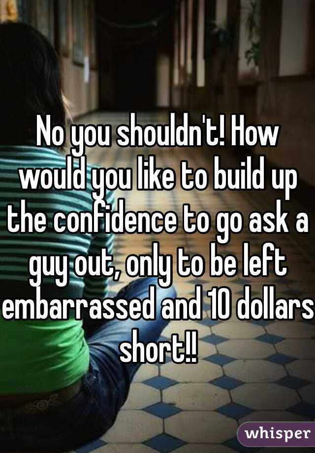 No you shouldn't! How would you like to build up the confidence to go ask a guy out, only to be left embarrassed and 10 dollars short!!