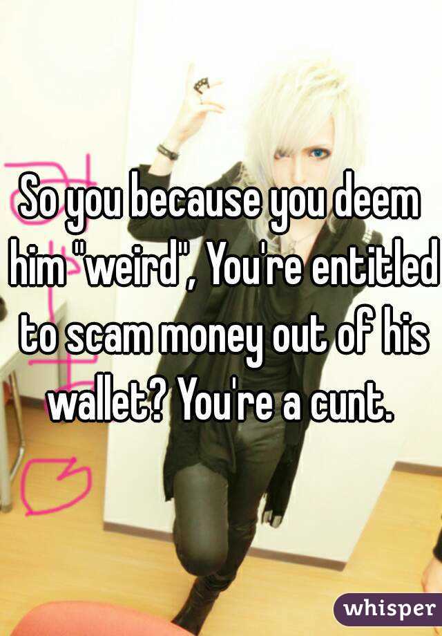 So you because you deem him "weird", You're entitled to scam money out of his wallet? You're a cunt. 