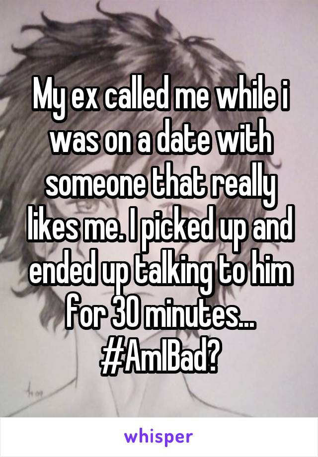 My ex called me while i was on a date with someone that really likes me. I picked up and ended up talking to him for 30 minutes... #AmIBad?
