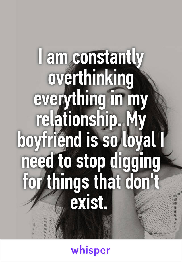 I am constantly overthinking everything in my relationship. My boyfriend is so loyal I need to stop digging for things that don't exist. 
