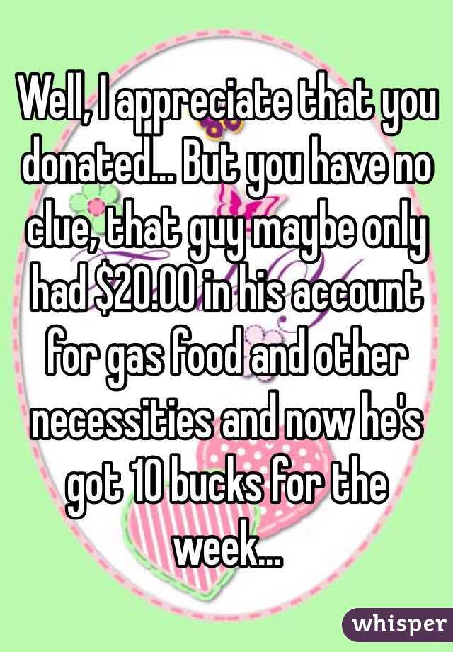 Well, I appreciate that you donated... But you have no clue, that guy maybe only had $20.00 in his account for gas food and other necessities and now he's got 10 bucks for the week...