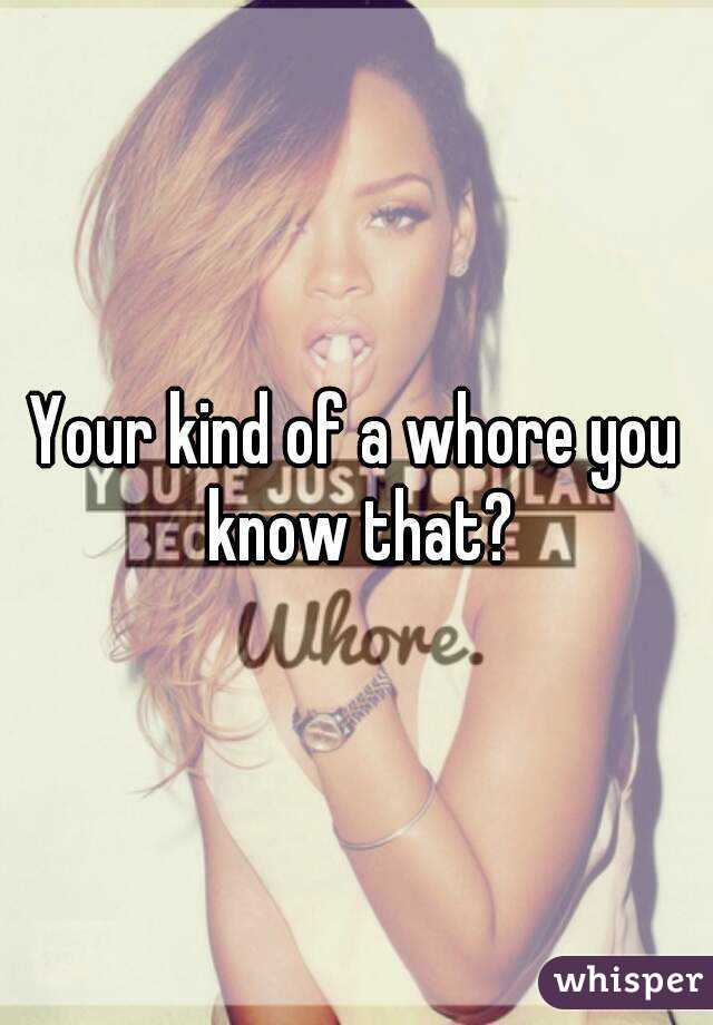 Your kind of a whore you know that?