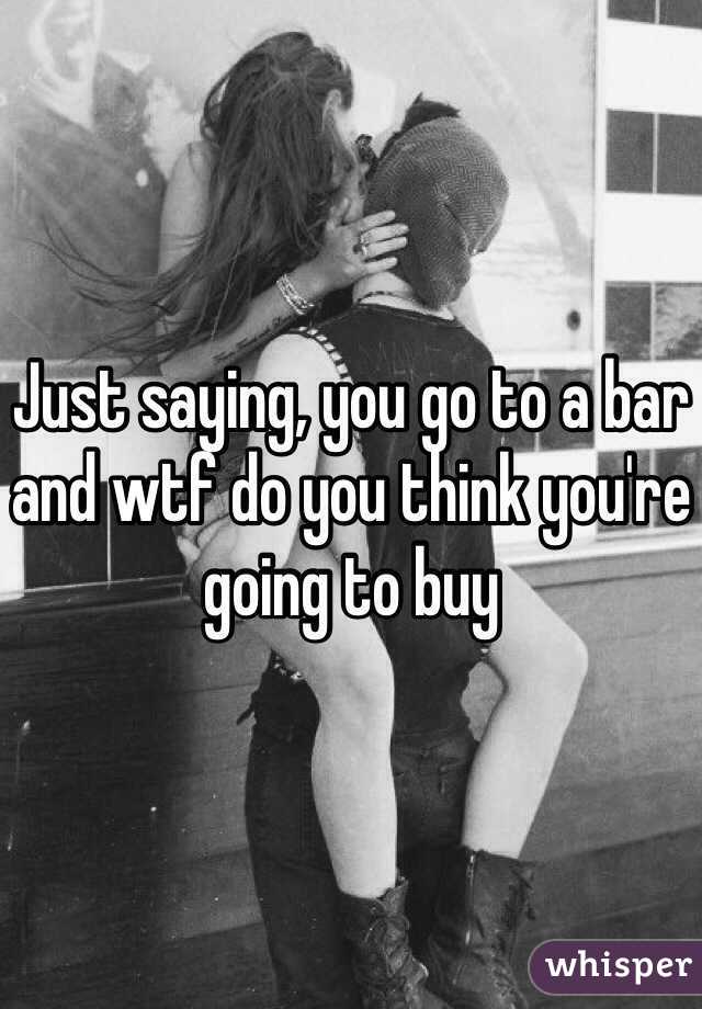 Just saying, you go to a bar and wtf do you think you're going to buy 