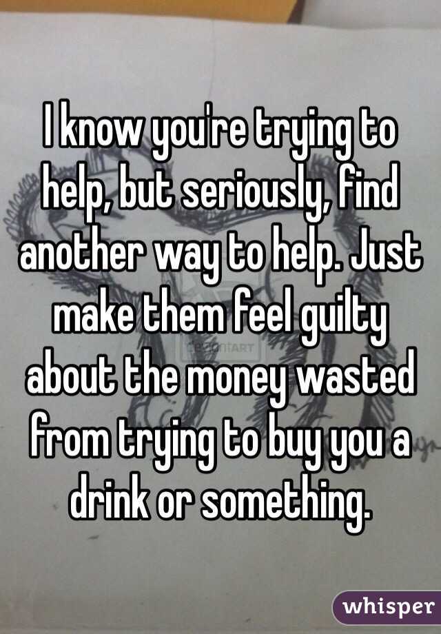 I know you're trying to help, but seriously, find another way to help. Just make them feel guilty about the money wasted from trying to buy you a drink or something.