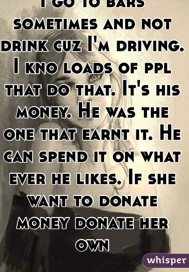 I go to bars sometimes and not drink cuz I'm driving. I kno loads of ppl that do that. It's his money. He was the one that earnt it. He can spend it on what ever he likes. If she want to donate money donate her own