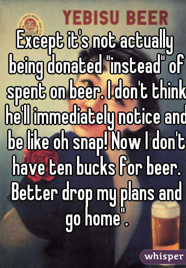 Except it's not actually being donated "instead" of spent on beer. I don't think he'll immediately notice and be like oh snap! Now I don't have ten bucks for beer. Better drop my plans and go home".