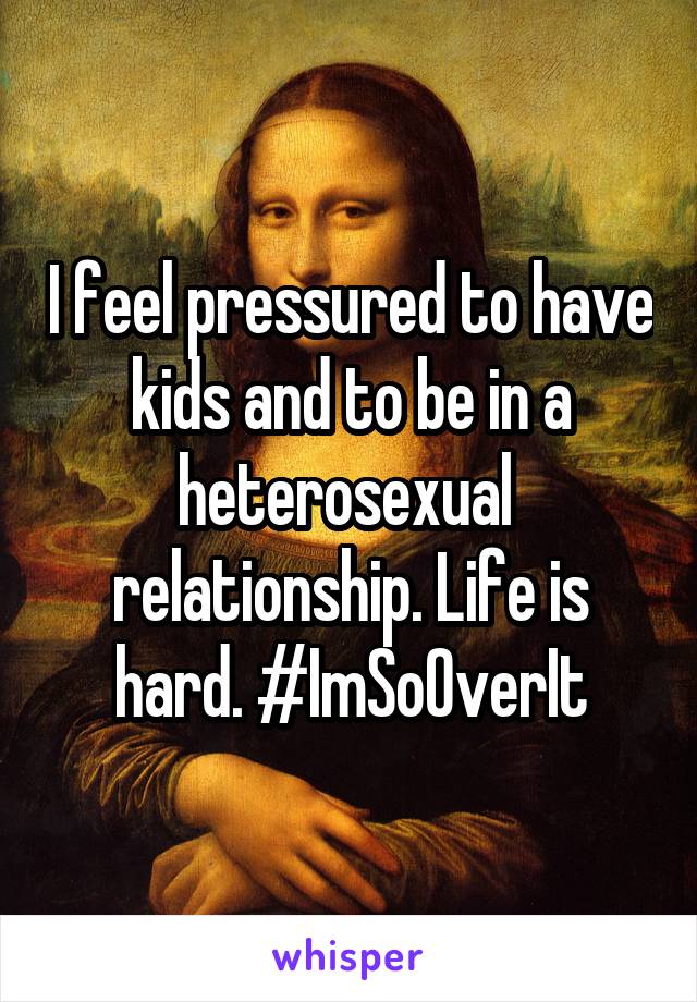 I feel pressured to have kids and to be in a heterosexual  relationship. Life is hard. #ImSoOverIt