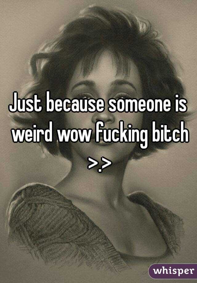 Just because someone is weird wow fucking bitch >.>