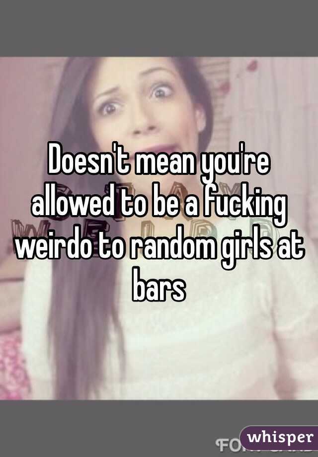 Doesn't mean you're allowed to be a fucking weirdo to random girls at bars