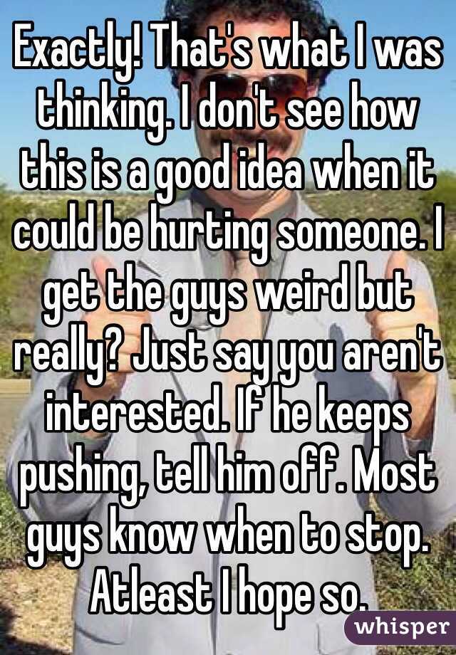 Exactly! That's what I was thinking. I don't see how this is a good idea when it could be hurting someone. I get the guys weird but really? Just say you aren't interested. If he keeps pushing, tell him off. Most guys know when to stop. Atleast I hope so.