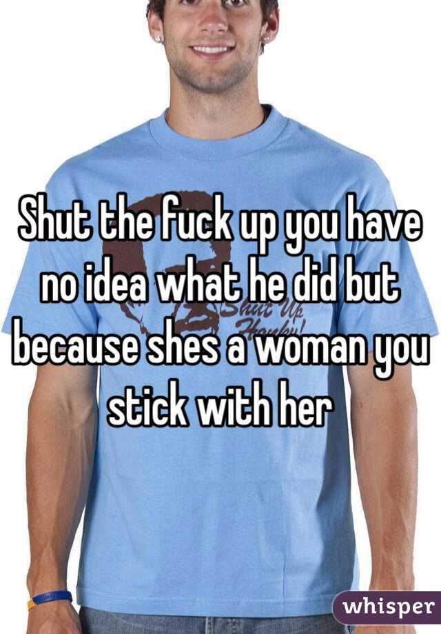 Shut the fuck up you have no idea what he did but because shes a woman you stick with her 