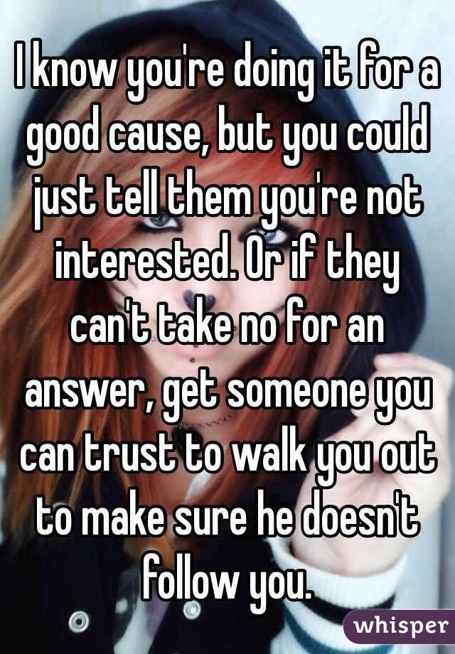 I know you're doing it for a good cause, but you could just tell them you're not interested. Or if they can't take no for an answer, get someone you can trust to walk you out to make sure he doesn't follow you.