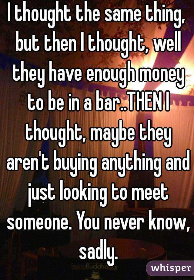 I thought the same thing, but then I thought, well they have enough money to be in a bar..THEN I thought, maybe they aren't buying anything and just looking to meet someone. You never know, sadly.