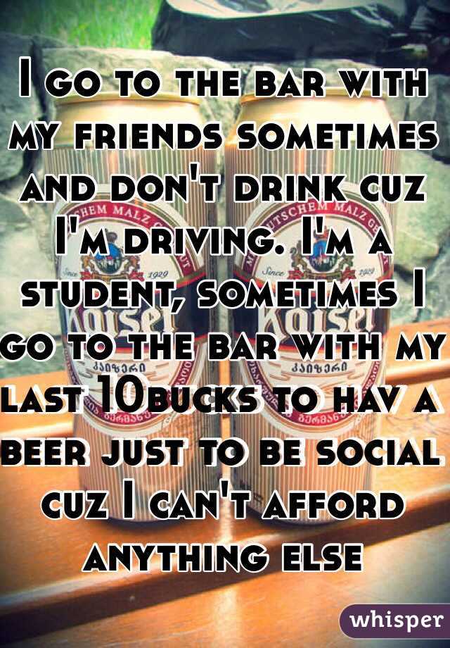 I go to the bar with my friends sometimes and don't drink cuz I'm driving. I'm a student, sometimes I go to the bar with my last 10bucks to hav a beer just to be social cuz I can't afford anything else 