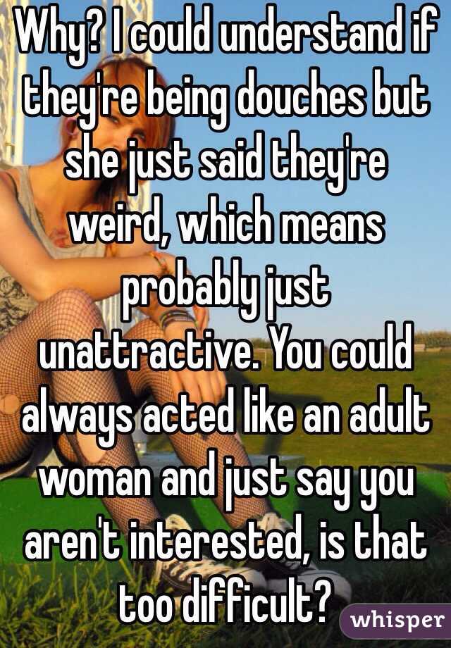 Why? I could understand if they're being douches but she just said they're weird, which means probably just unattractive. You could always acted like an adult woman and just say you aren't interested, is that too difficult?