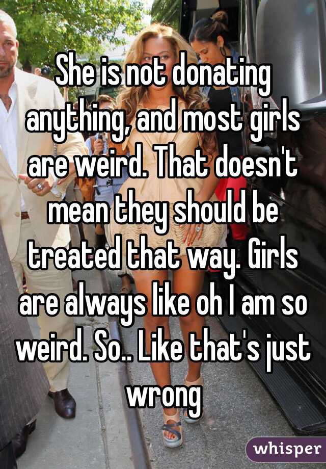 She is not donating anything, and most girls are weird. That doesn't mean they should be treated that way. Girls are always like oh I am so weird. So.. Like that's just wrong