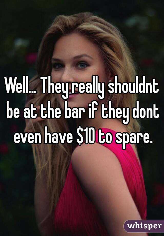 Well... They really shouldnt be at the bar if they dont even have $10 to spare.