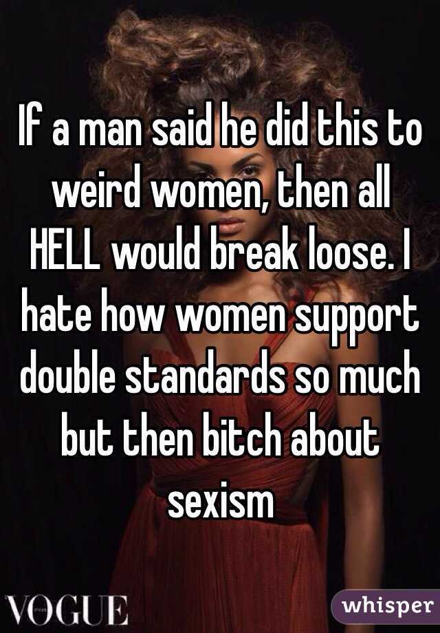 If a man said he did this to weird women, then all HELL would break loose. I hate how women support double standards so much but then bitch about sexism