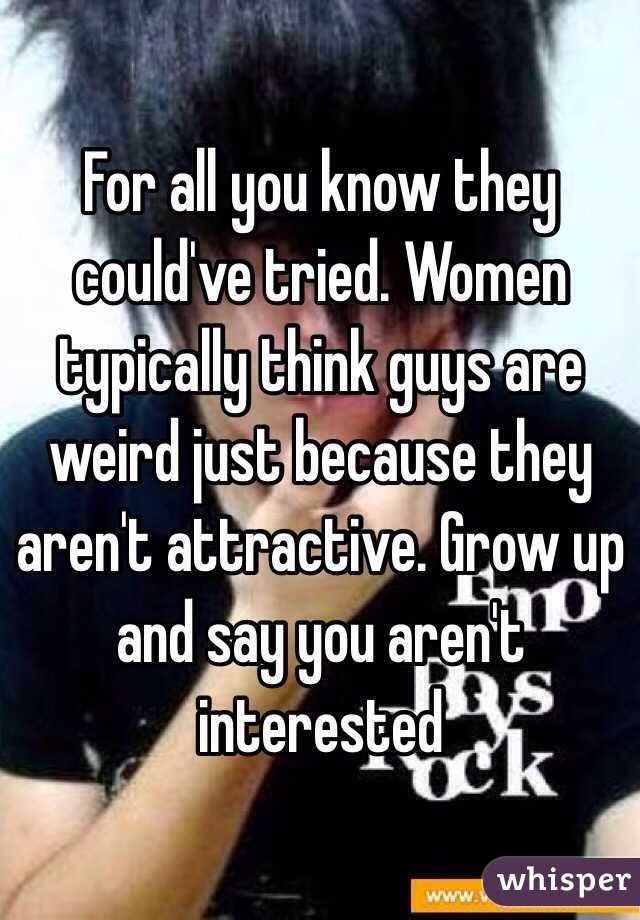 For all you know they could've tried. Women typically think guys are weird just because they aren't attractive. Grow up and say you aren't interested