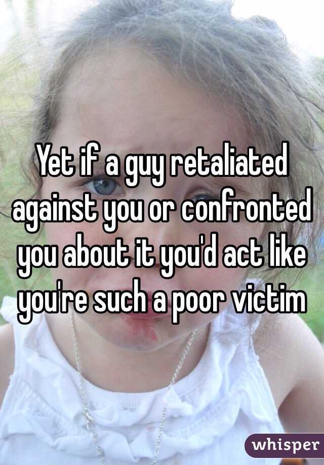 Yet if a guy retaliated against you or confronted you about it you'd act like you're such a poor victim