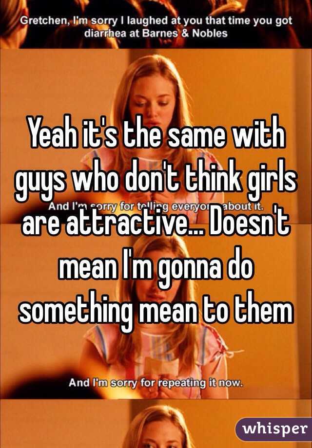 Yeah it's the same with guys who don't think girls are attractive... Doesn't mean I'm gonna do something mean to them