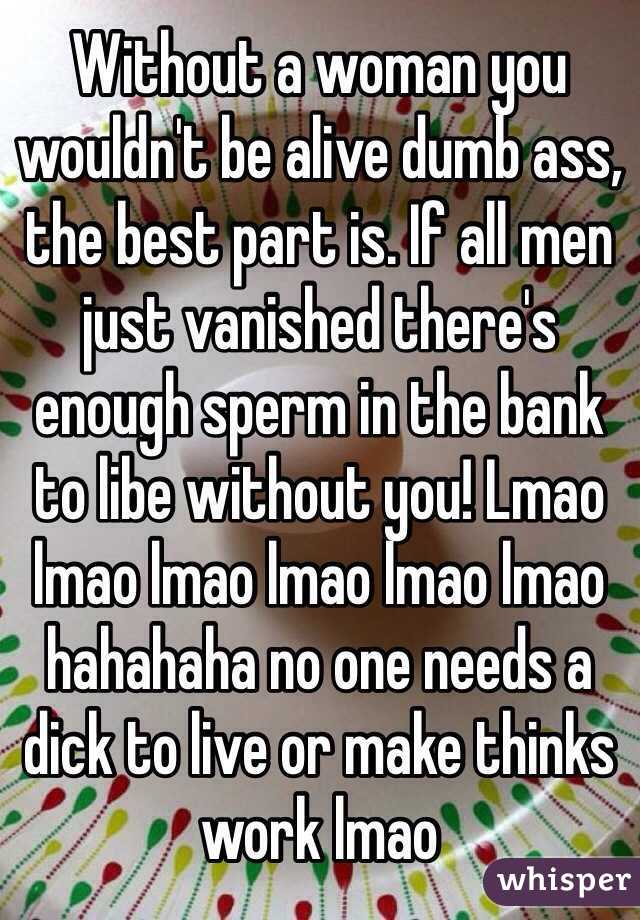 Without a woman you wouldn't be alive dumb ass, the best part is. If all men just vanished there's enough sperm in the bank to libe without you! Lmao lmao lmao lmao lmao lmao hahahaha no one needs a dick to live or make thinks work lmao 