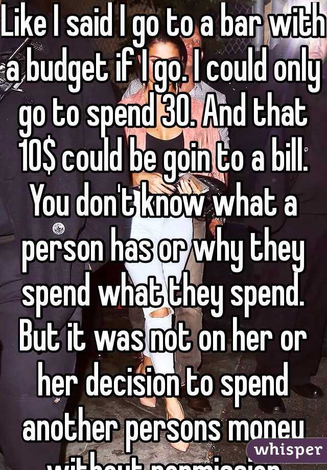 Like I said I go to a bar with a budget if I go. I could only go to spend 30. And that 10$ could be goin to a bill. You don't know what a person has or why they spend what they spend. But it was not on her or her decision to spend another persons money without permission 