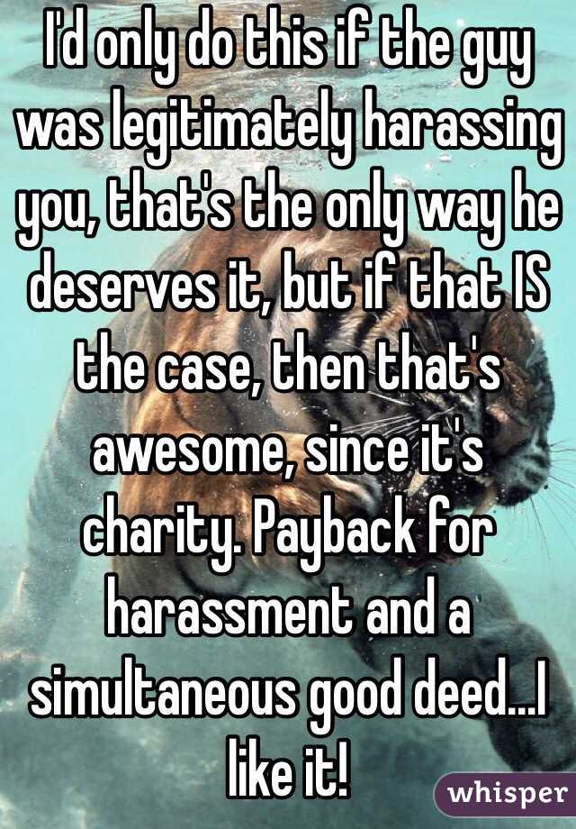 I'd only do this if the guy was legitimately harassing you, that's the only way he deserves it, but if that IS the case, then that's awesome, since it's charity. Payback for harassment and a simultaneous good deed...I like it!