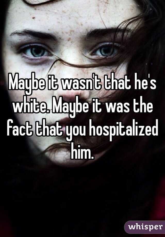 Maybe it wasn't that he's white. Maybe it was the fact that you hospitalized him.