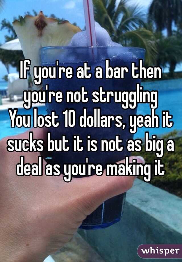 If you're at a bar then you're not struggling 
You lost 10 dollars, yeah it sucks but it is not as big a deal as you're making it