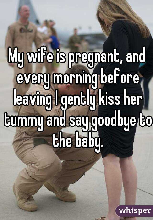 My wife is pregnant, and every morning before leaving I gently kiss her tummy and say goodbye to the baby.