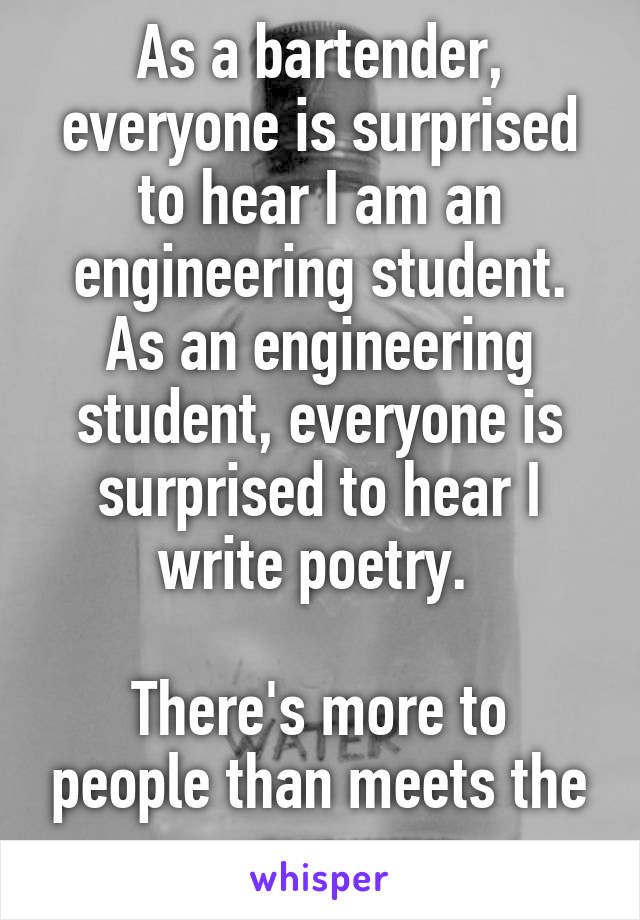 As a bartender, everyone is surprised to hear I am an engineering student.
As an engineering student, everyone is surprised to hear I write poetry. 

There's more to people than meets the eye...
