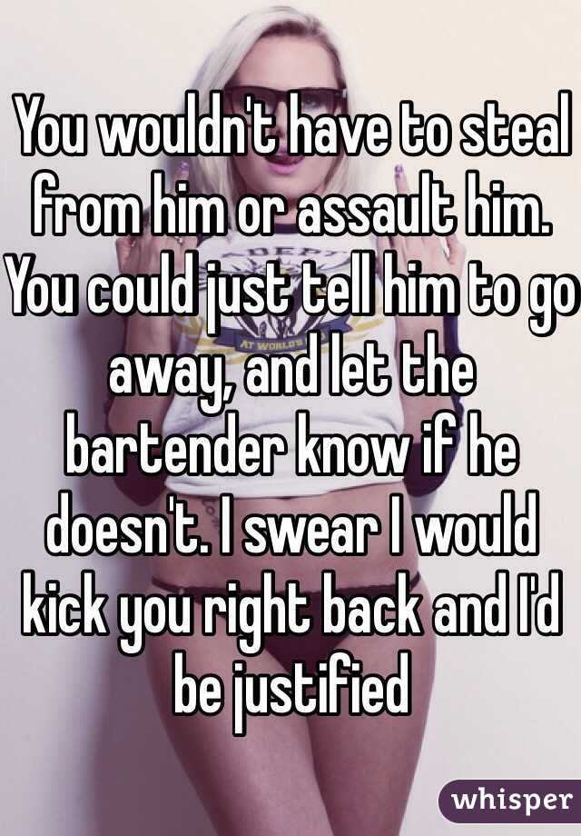 You wouldn't have to steal from him or assault him. You could just tell him to go away, and let the bartender know if he doesn't. I swear I would kick you right back and I'd be justified 