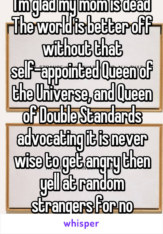 I'm glad my mom is dead The world is better off without that self-appointed Queen of the Universe, and Queen of Double Standards advocating it is never wise to get angry then yell at random strangers for no reason at all 