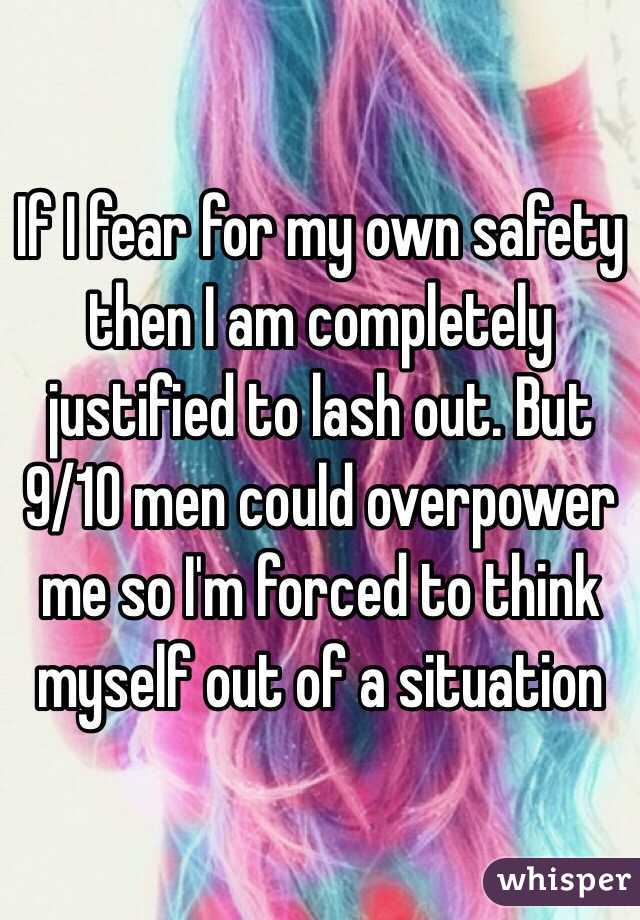 If I fear for my own safety then I am completely justified to lash out. But 9/10 men could overpower me so I'm forced to think myself out of a situation 