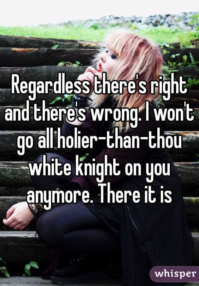 Regardless there's right and there's wrong. I won't go all holier-than-thou white knight on you anymore. There it is