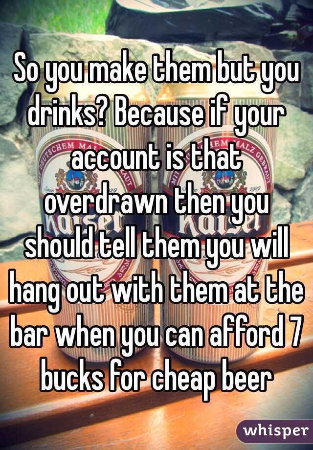 So you make them but you drinks? Because if your account is that overdrawn then you should tell them you will hang out with them at the bar when you can afford 7 bucks for cheap beer 