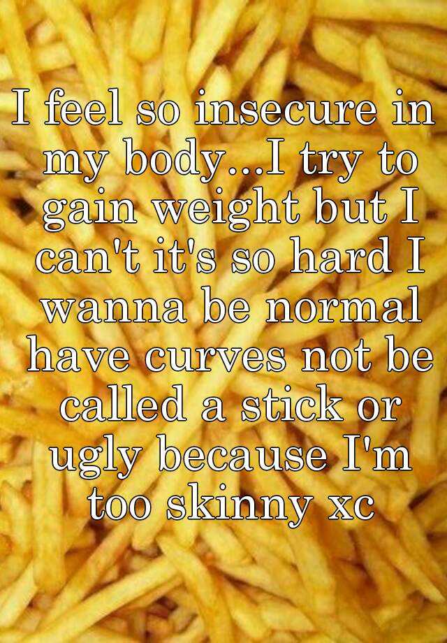 I feel so insecure in my body...I try to gain weight but I can't it's so hard I wanna be normal have curves not be called a stick or ugly because I'm too skinny xc