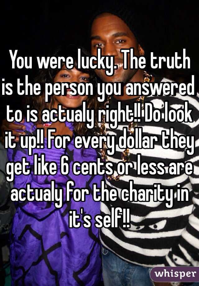 You were lucky. The truth is the person you answered to is actualy right!! Do look it up!! For every dollar they get like 6 cents or less are actualy for the charity in it's self!!