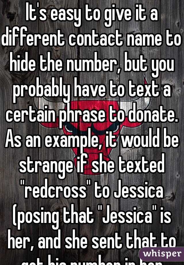 It's easy to give it a different contact name to hide the number, but you probably have to text a certain phrase to donate. As an example, it would be strange if she texted "redcross" to Jessica (posing that "Jessica" is her, and she sent that to get his number in her phone)