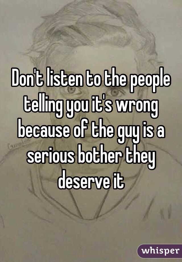 Don't listen to the people telling you it's wrong because of the guy is a serious bother they deserve it
